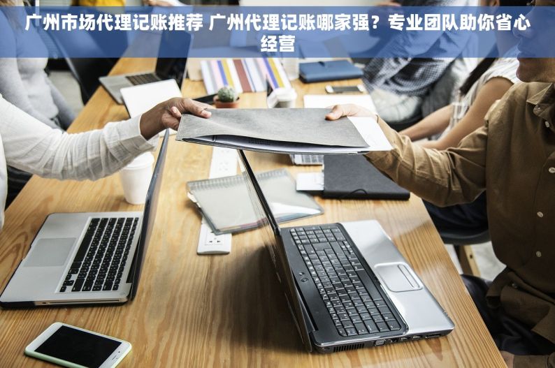 广州市场代理记账推荐 广州代理记账哪家强？专业团队助你省心经营