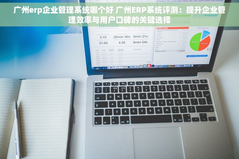 广州erp企业管理系统哪个好 广州ERP系统评测：提升企业管理效率与用户口碑的关键选择