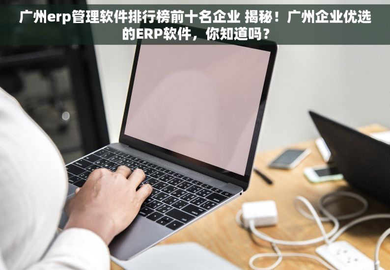 广州erp管理软件排行榜前十名企业 揭秘！广州企业优选的ERP软件，你知道吗？
