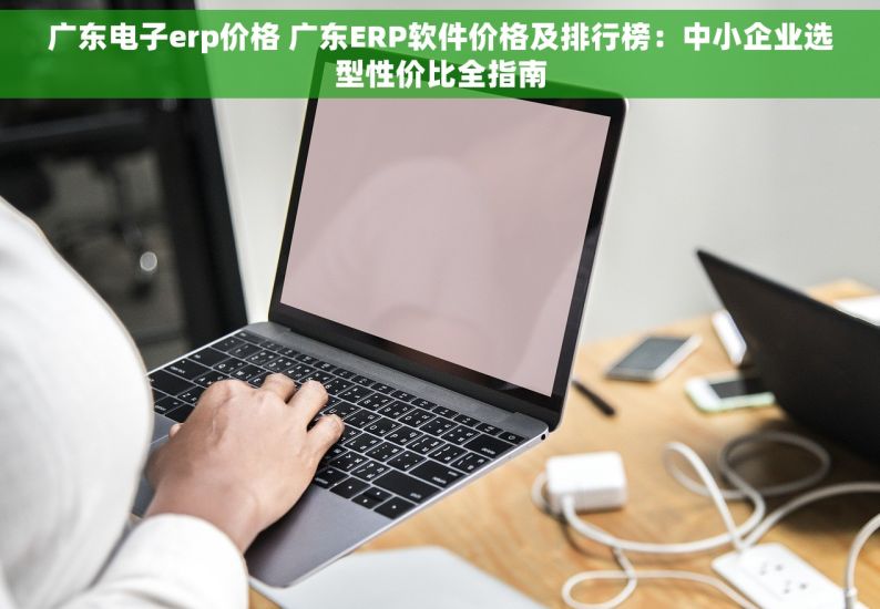 广东电子erp价格 广东ERP软件价格及排行榜：中小企业选型性价比全指南