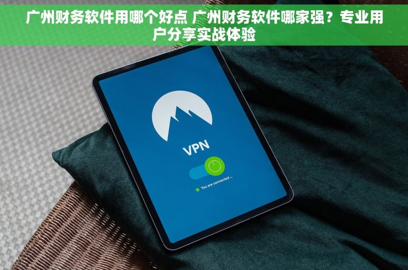 广州财务软件用哪个好点 广州财务软件哪家强？专业用户分享实战体验