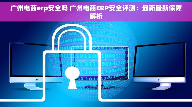 广州电商erp安全吗 广州电商ERP安全评测：最新最新保障解析