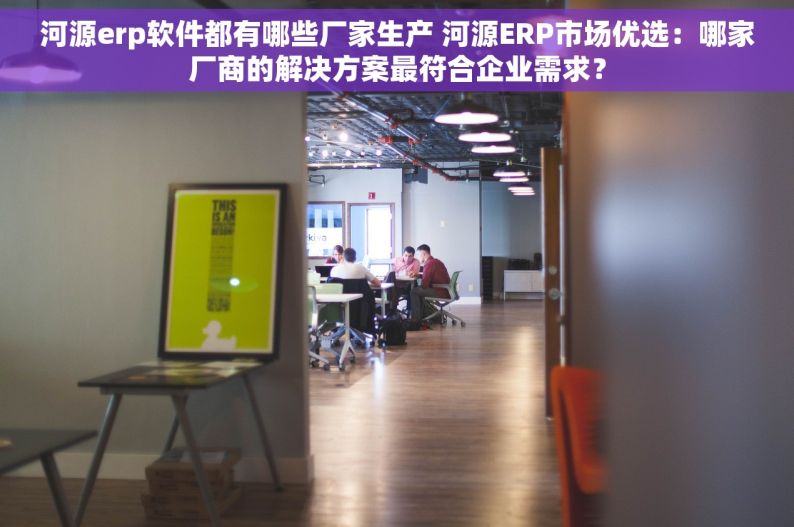 河源erp软件都有哪些厂家生产 河源ERP市场优选：哪家厂商的解决方案最符合企业需求？