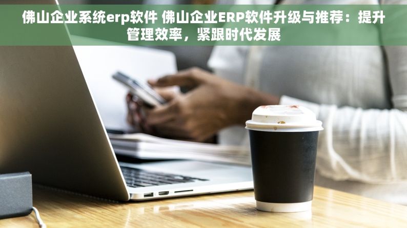 佛山企业系统erp软件 佛山企业ERP软件升级与推荐：提升管理效率，紧跟时代发展