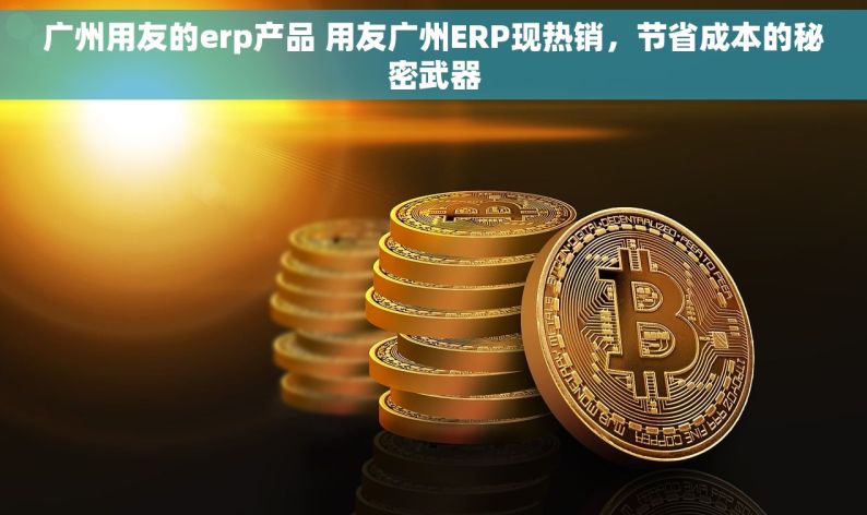 广州用友的erp产品 用友广州ERP现热销，节省成本的秘密武器