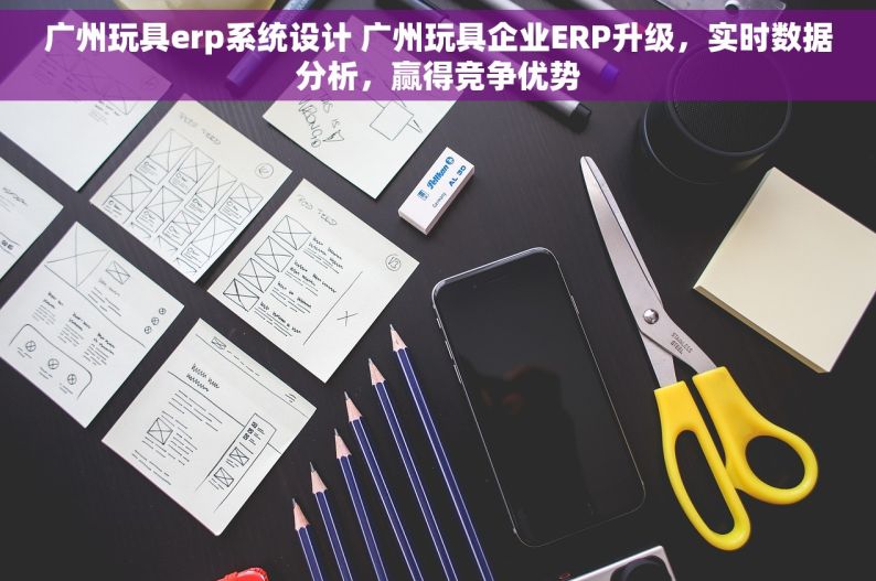广州玩具erp系统设计 广州玩具企业ERP升级，实时数据分析，赢得竞争优势