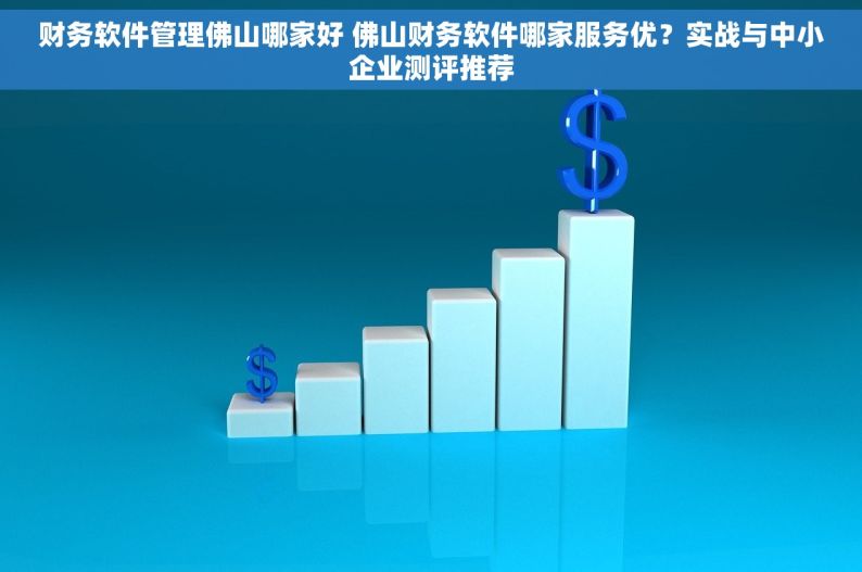 财务软件管理佛山哪家好 佛山财务软件哪家服务优？实战与中小企业测评推荐