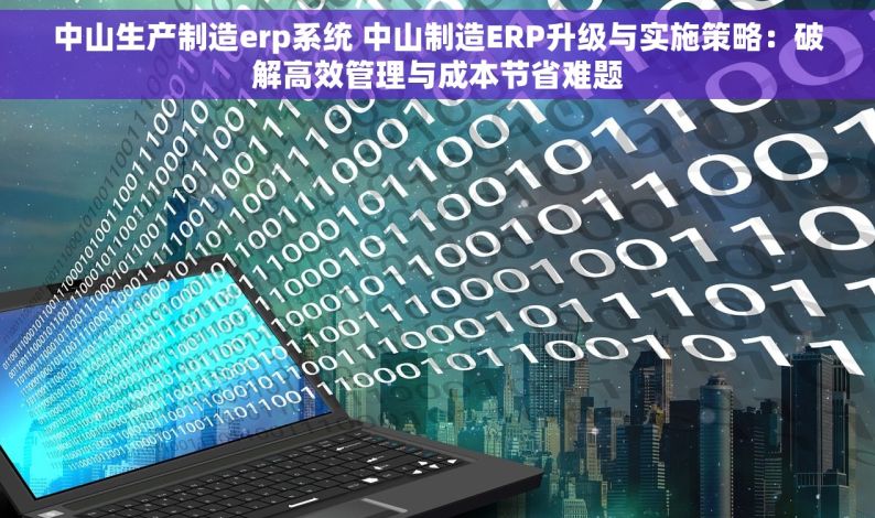 中山生产制造erp系统 中山制造ERP升级与实施策略：破解高效管理与成本节省难题