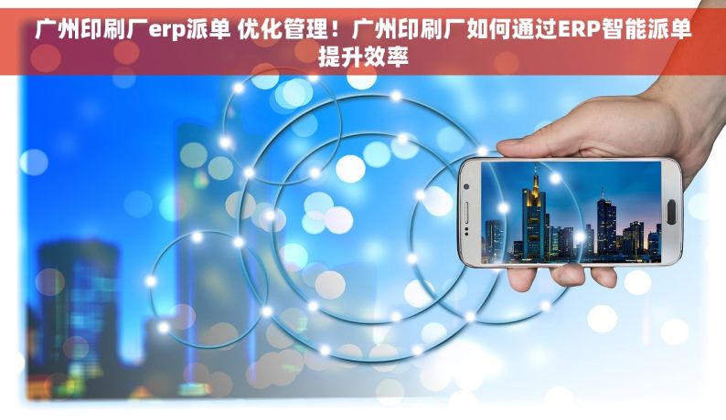 广州印刷厂erp派单 优化管理！广州印刷厂如何通过ERP智能派单提升效率