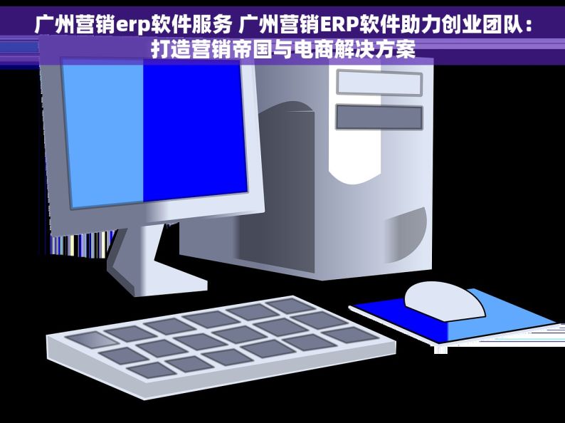 广州营销erp软件服务 广州营销ERP软件助力创业团队：打造营销帝国与电商解决方案