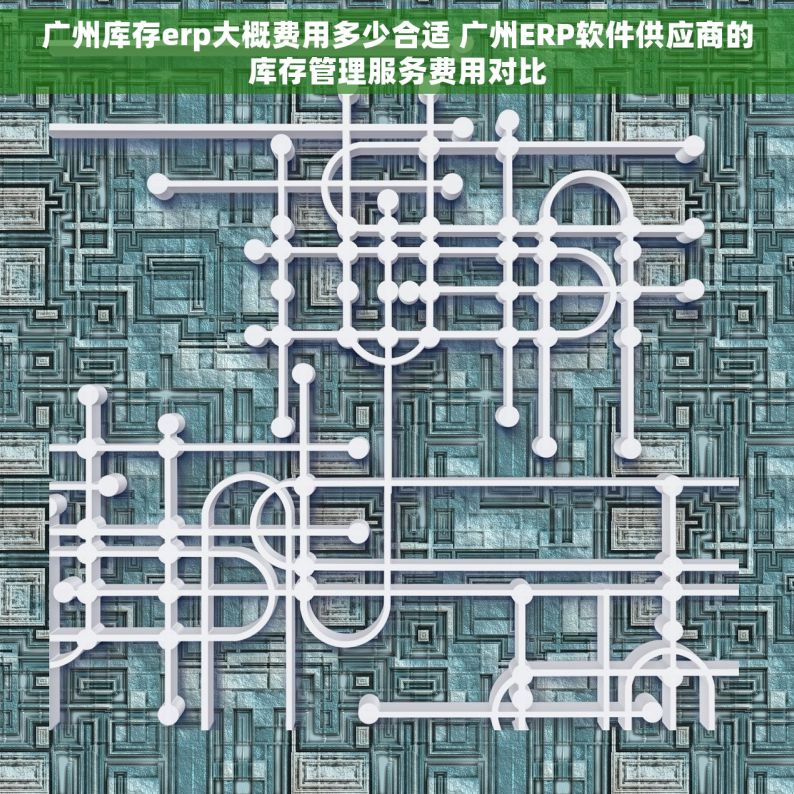广州库存erp大概费用多少合适 广州ERP软件供应商的库存管理服务费用对比