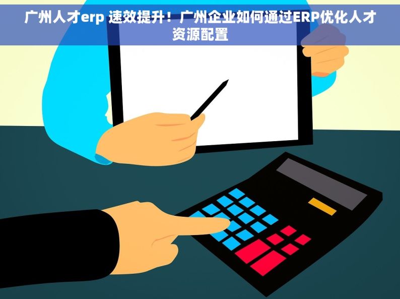 广州人才erp 速效提升！广州企业如何通过ERP优化人才资源配置