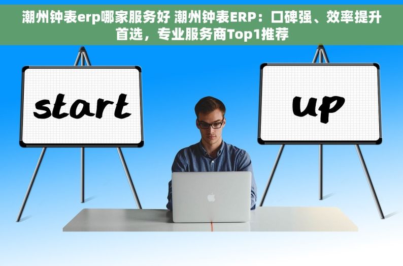 潮州钟表erp哪家服务好 潮州钟表ERP：口碑强、效率提升首选，专业服务商Top1推荐