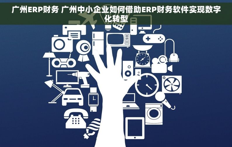广州ERP财务 广州中小企业如何借助ERP财务软件实现数字化转型