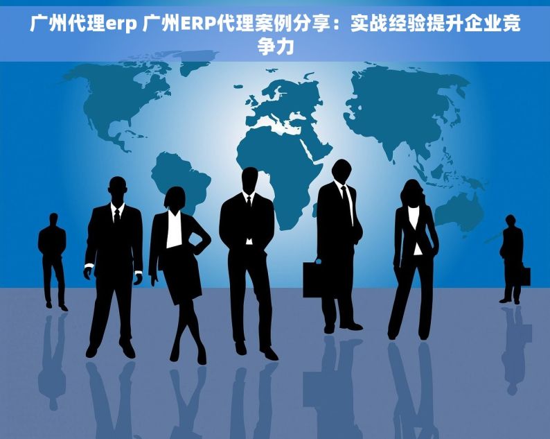 广州代理erp 广州ERP代理案例分享：实战经验提升企业竞争力