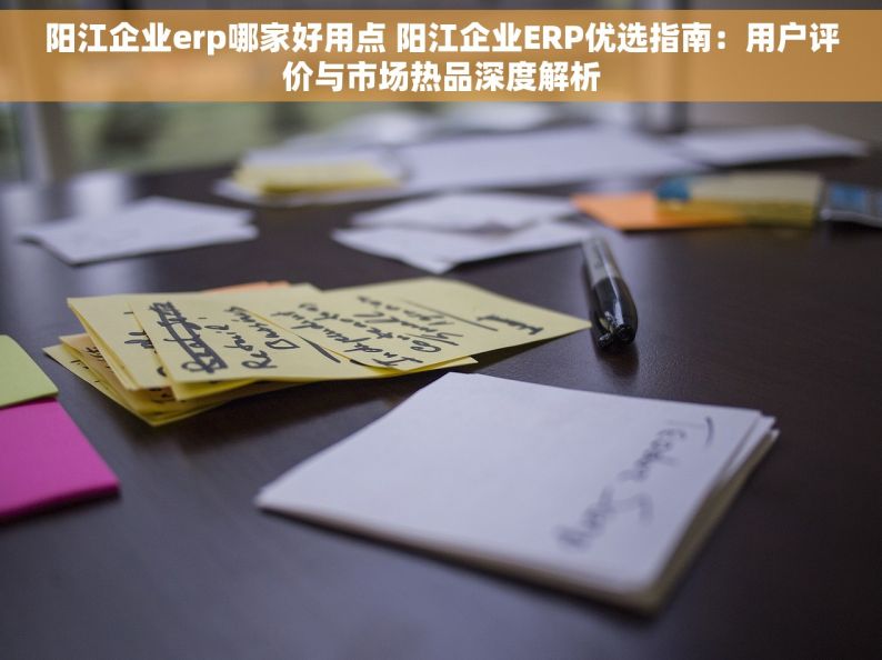 阳江企业erp哪家好用点 阳江企业ERP优选指南：用户评价与市场热品深度解析