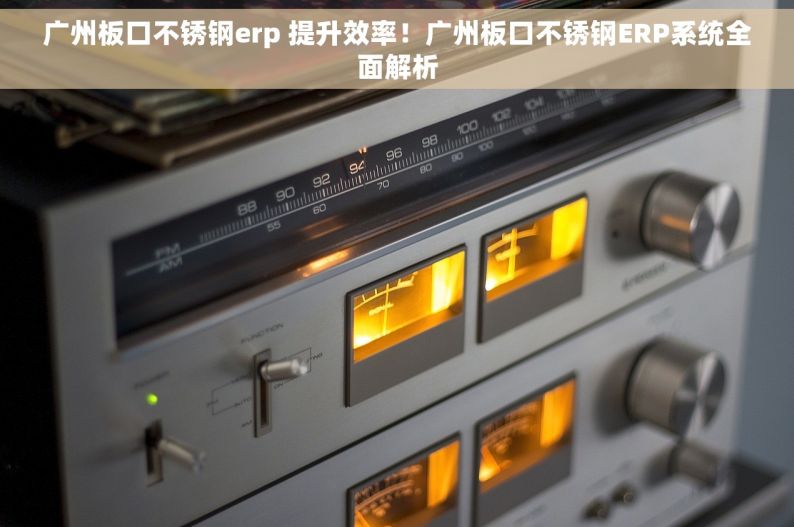 广州板口不锈钢erp 提升效率！广州板口不锈钢ERP系统全面解析