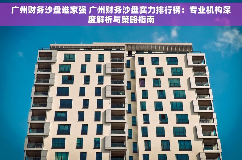 广州财务沙盘谁家强 广州财务沙盘实力排行榜：专业机构深度解析与策略指南