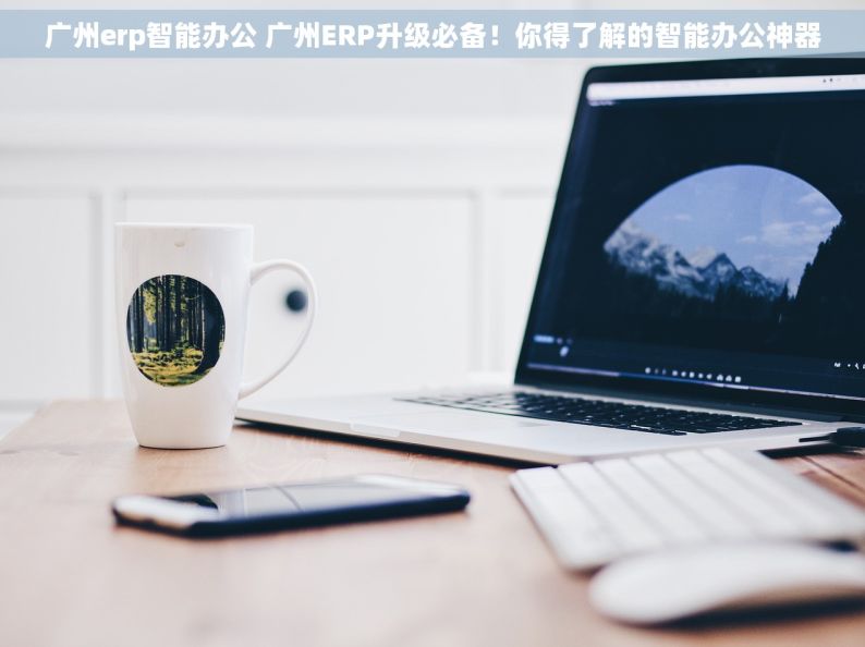 广州erp智能办公 广州ERP升级必备！你得了解的智能办公神器