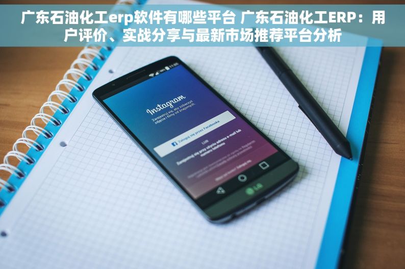 广东石油化工erp软件有哪些平台 广东石油化工ERP：用户评价、实战分享与最新市场推荐平台分析