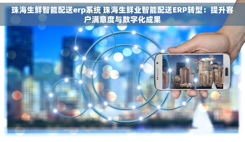 珠海生鲜智能配送erp系统 珠海生鲜业智能配送ERP转型：提升客户满意度与数字化成果