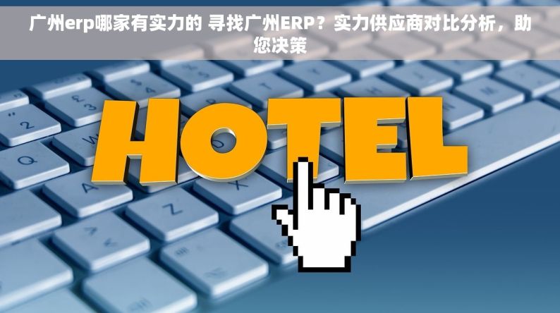 广州erp哪家有实力的 寻找广州ERP？实力供应商对比分析，助您决策