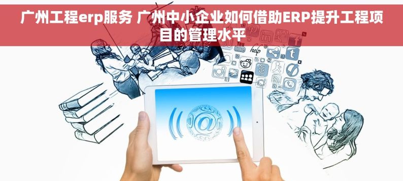 广州工程erp服务 广州中小企业如何借助ERP提升工程项目的管理水平