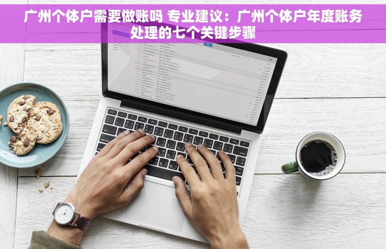 广州个体户需要做账吗 专业建议：广州个体户年度账务处理的七个关键步骤