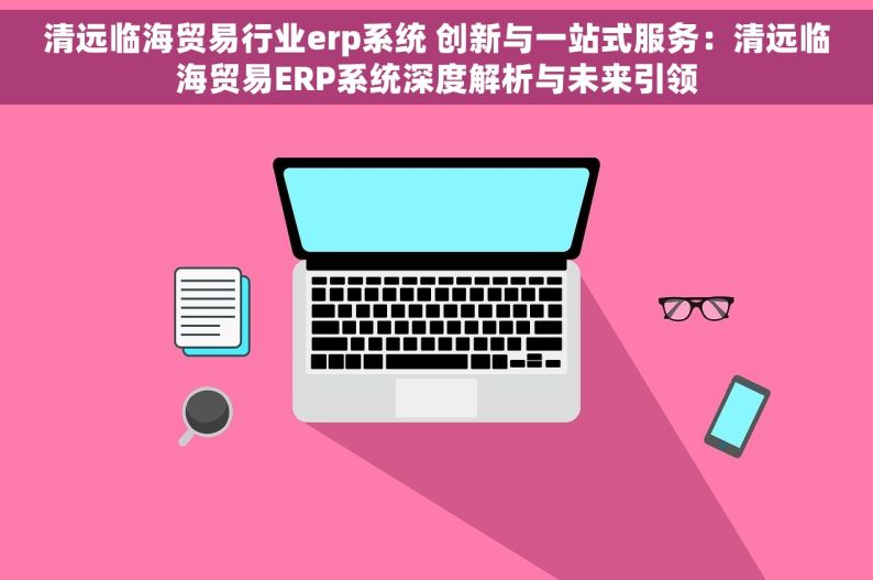 清远临海贸易行业erp系统 创新与一站式服务：清远临海贸易ERP系统深度解析与未来引领