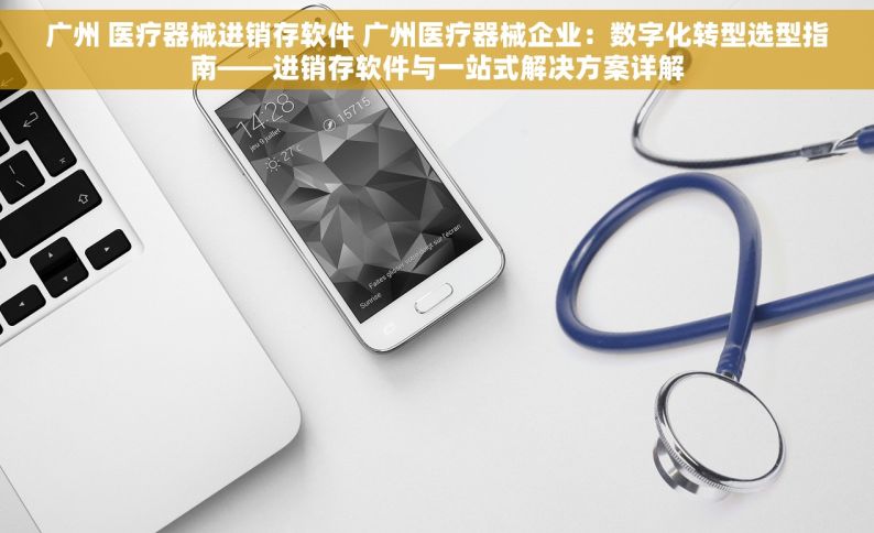 广州 医疗器械进销存软件 广州医疗器械企业：数字化转型选型指南——进销存软件与一站式解决方案详解