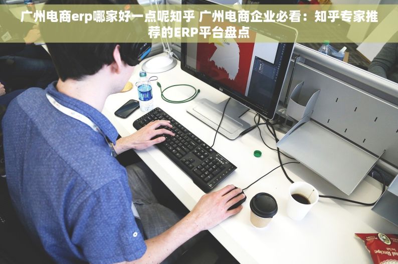 广州电商erp哪家好一点呢知乎 广州电商企业必看：知乎专家推荐的ERP平台盘点