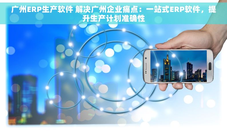 广州ERP生产软件 解决广州企业痛点：一站式ERP软件，提升生产计划准确性