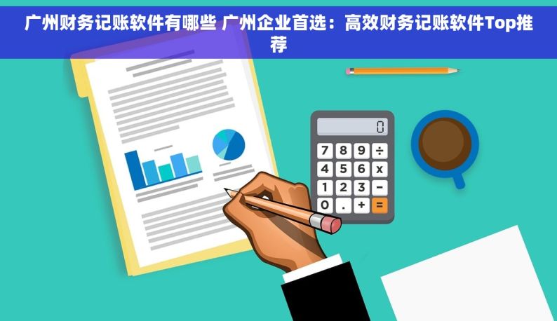广州财务记账软件有哪些 广州企业首选：高效财务记账软件Top推荐