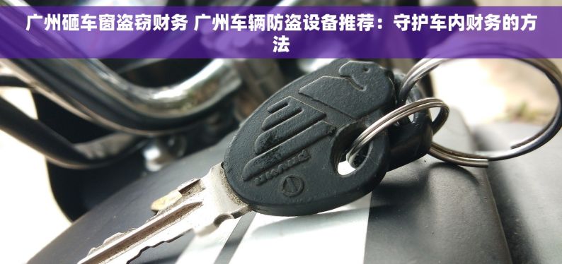 广州砸车窗盗窃财务 广州车辆防盗设备推荐：守护车内财务的方法