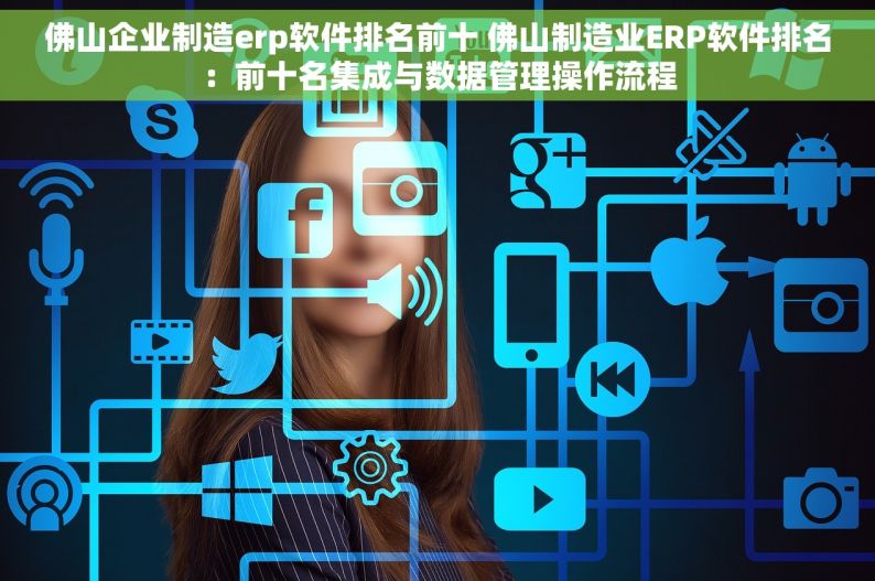 佛山企业制造erp软件排名前十 佛山制造业ERP软件排名：前十名集成与数据管理操作流程