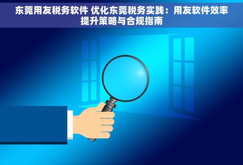 东莞用友税务软件 优化东莞税务实践：用友软件效率提升策略与合规指南