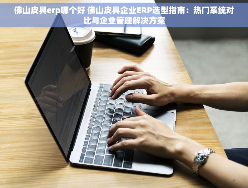 佛山皮具erp哪个好 佛山皮具企业ERP选型指南：热门系统对比与企业管理解决方案