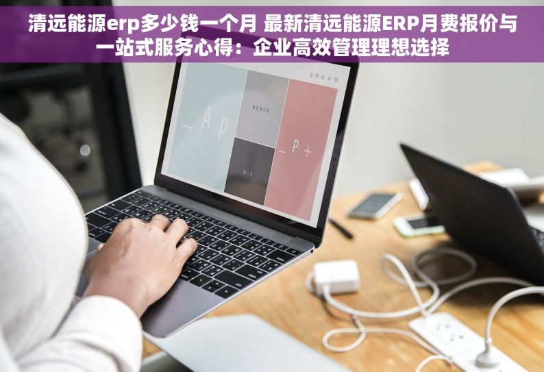 清远能源erp多少钱一个月 最新清远能源ERP月费报价与一站式服务心得：企业高效管理理想选择