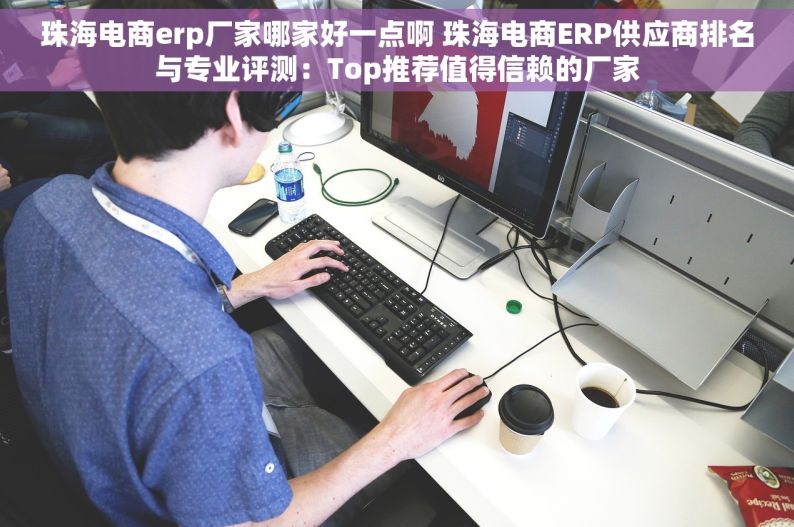 珠海电商erp厂家哪家好一点啊 珠海电商ERP供应商排名与专业评测：Top推荐值得信赖的厂家