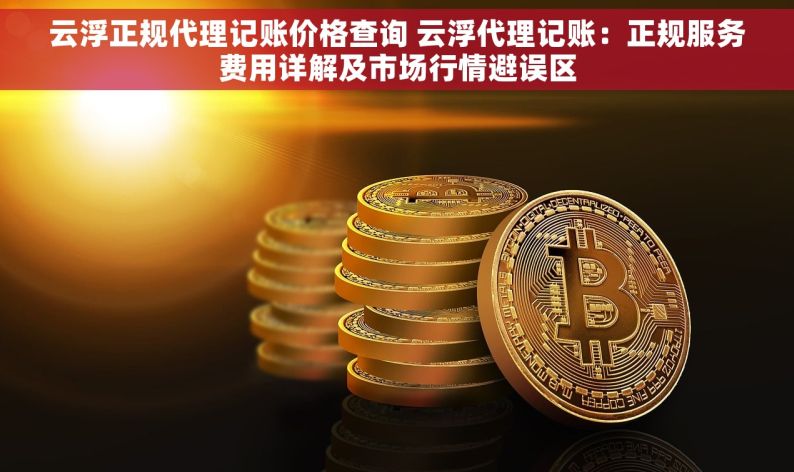云浮正规代理记账价格查询 云浮代理记账：正规服务费用详解及市场行情避误区