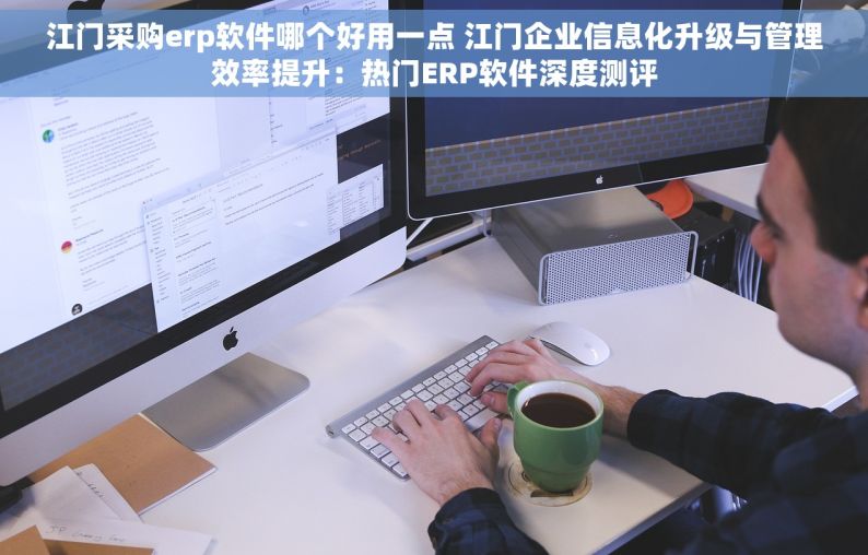 江门采购erp软件哪个好用一点 江门企业信息化升级与管理效率提升：热门ERP软件深度测评