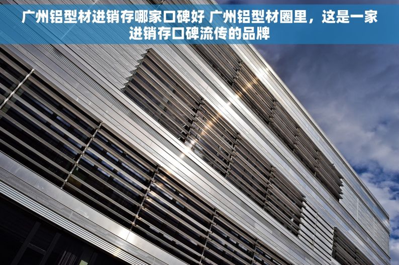 广州铝型材进销存哪家口碑好 广州铝型材圈里，这是一家进销存口碑流传的品牌
