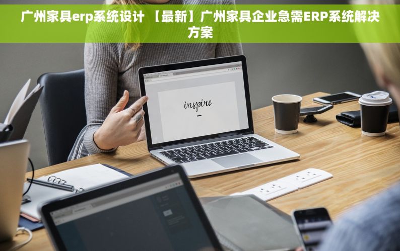 广州家具erp系统设计 【最新】广州家具企业急需ERP系统解决方案