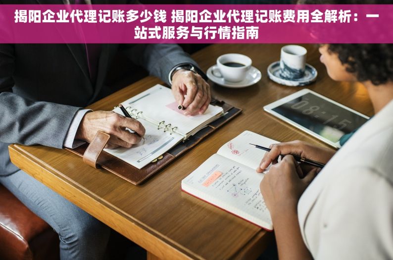 揭阳企业代理记账多少钱 揭阳企业代理记账费用全解析：一站式服务与行情指南