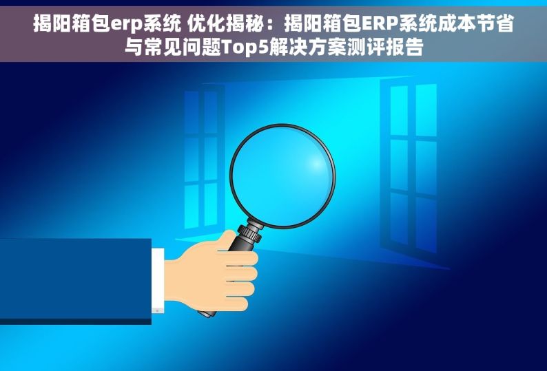 揭阳箱包erp系统 优化揭秘：揭阳箱包ERP系统成本节省与常见问题Top5解决方案测评报告