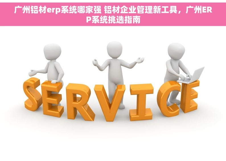 广州铝材erp系统哪家强 铝材企业管理新工具，广州ERP系统挑选指南