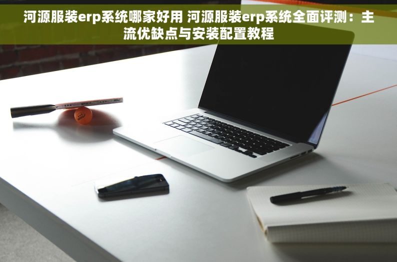 河源服装erp系统哪家好用 河源服装erp系统全面评测：主流优缺点与安装配置教程