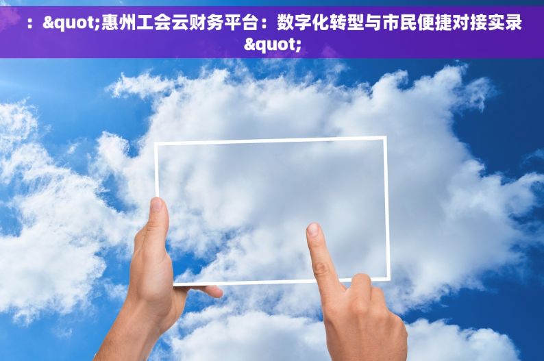 ："惠州工会云财务平台：数字化转型与市民便捷对接实录"