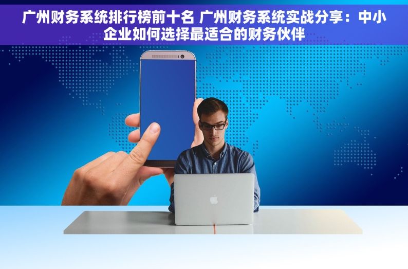 广州财务系统排行榜前十名 广州财务系统实战分享：中小企业如何选择最适合的财务伙伴