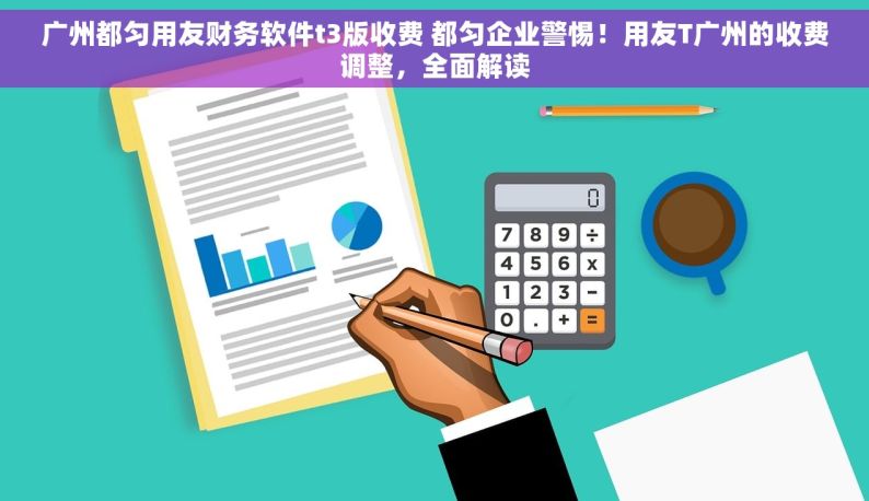 广州都匀用友财务软件t3版收费 都匀企业警惕！用友T广州的收费调整，全面解读